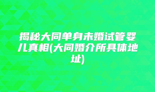 揭秘大同单身未婚试管婴儿真相(大同婚介所具体地址)