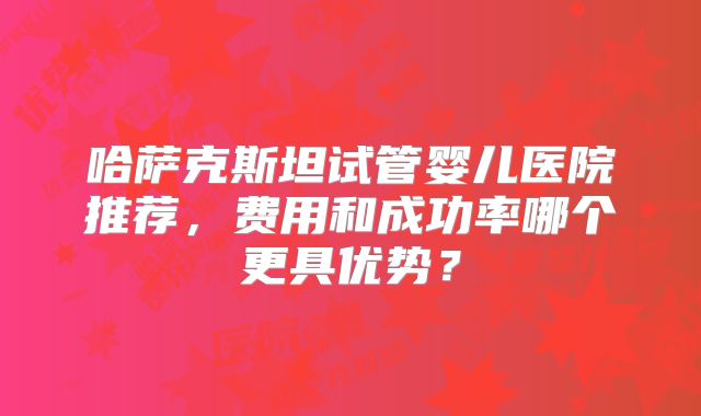 哈萨克斯坦试管婴儿医院推荐,费用和成功率哪个更具优势?