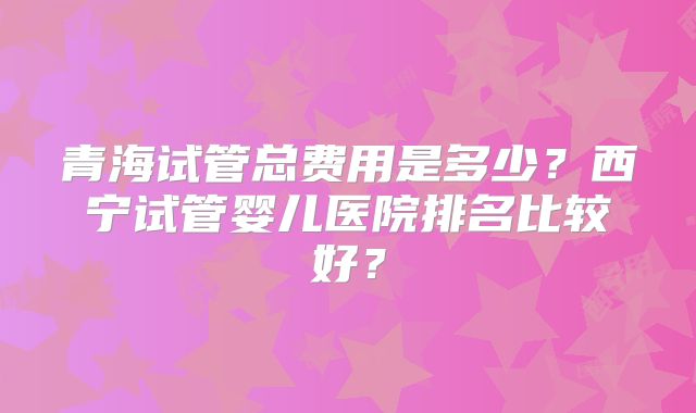 青海试管总费用是多少?西宁试管婴儿医院排名比较好?