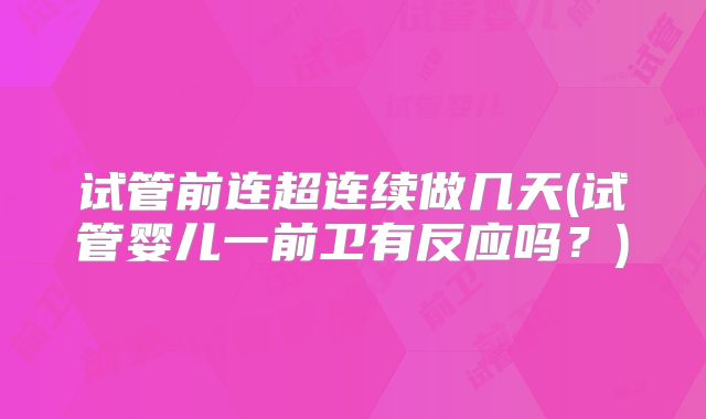 试管前连超连续做几天(试管婴儿一前卫有反应吗？)
