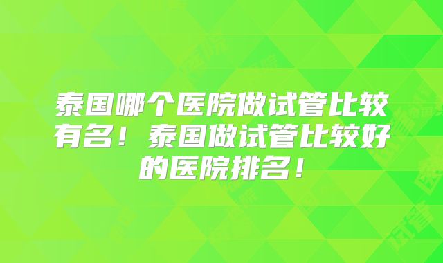 泰国哪个医院做试管比较有名!泰国做试管比较好的医院排名!
