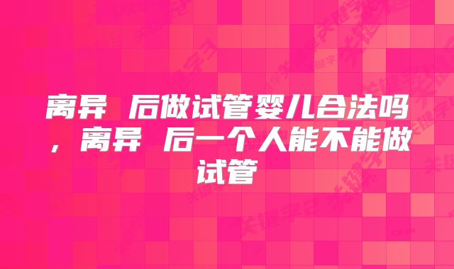 离异 后做试管婴儿合法吗，离异 后一个人能不能做试管