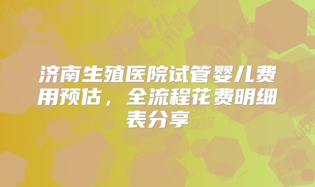 济南生殖医院试管婴儿费用预估,全流程花费明细表分享