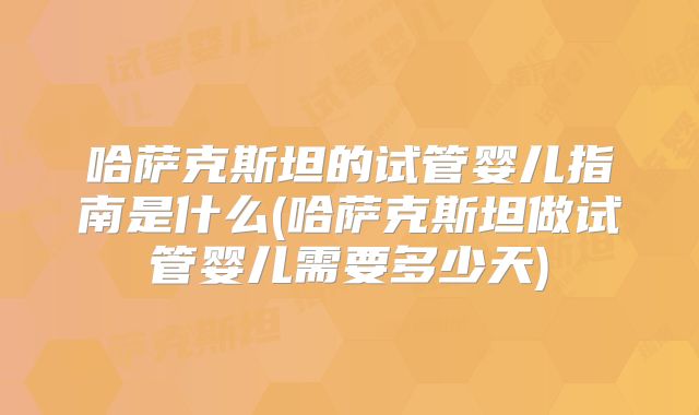 哈萨克斯坦的试管婴儿指南是什么(哈萨克斯坦做试管婴儿需要多少天)