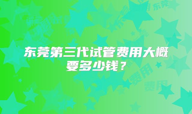 东莞第三代试管费用大概要多少钱？