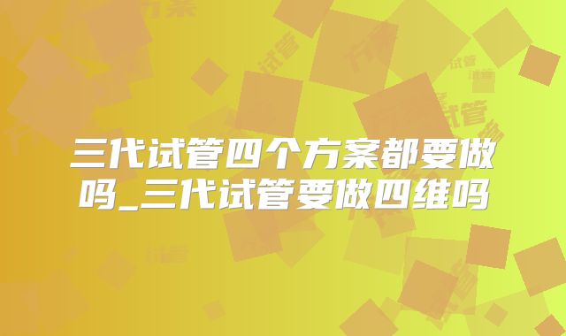三代试管四个方案都要做吗_三代试管要做四维吗