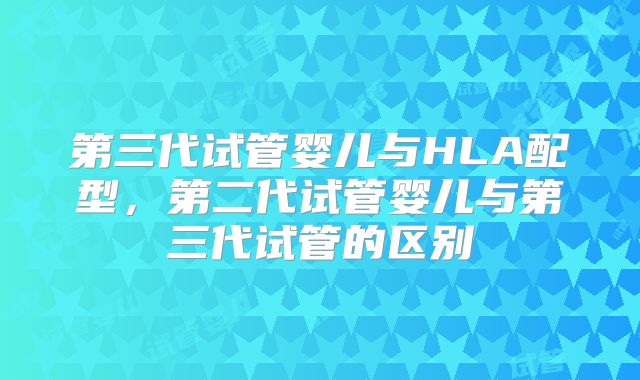 第三代试管婴儿与HLA配型，第二代试管婴儿与第三代试管的区别