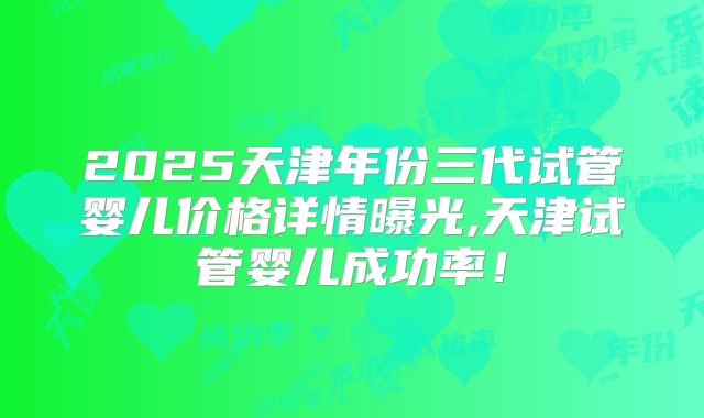 2025天津年份三代试管婴儿价格详情曝光,天津试管婴儿成功率!