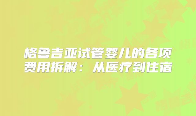 格鲁吉亚试管婴儿的各项费用拆解：从医疗到住宿