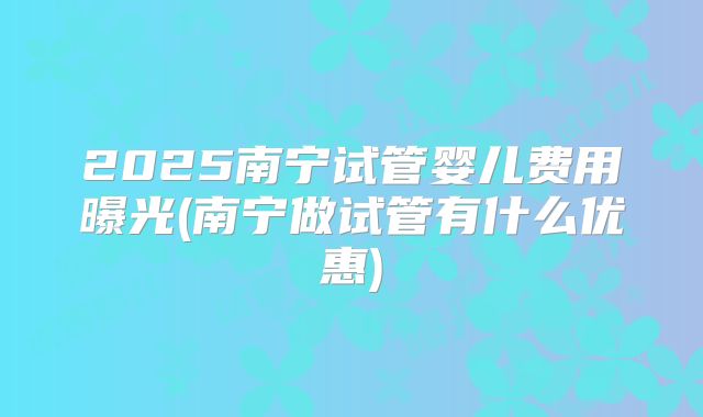 2025南宁试管婴儿费用曝光(南宁做试管有什么优惠)