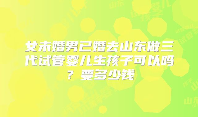 女未婚男已婚去山东做三代试管婴儿生孩子可以吗?要多少钱