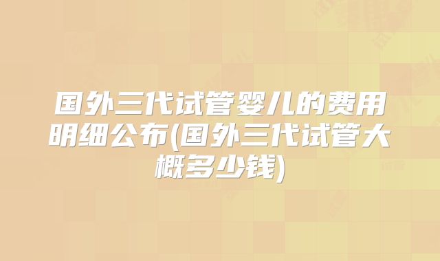 国外三代试管婴儿的费用明细公布(国外三代试管大概多少钱)
