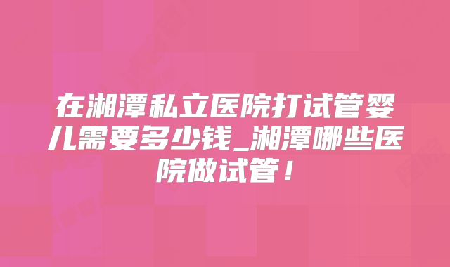 在湘潭私立医院打试管婴儿需要多少钱_湘潭哪些医院做试管！