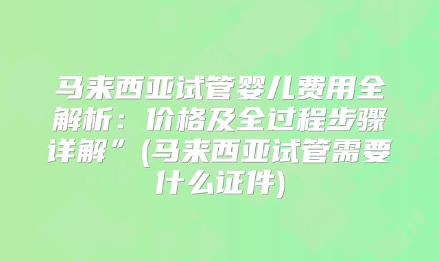 马来西亚试管婴儿费用全解析：价格及全过程步骤详解”(马来西亚试管需要什么证件)