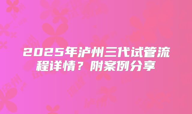 2025年泸州三代试管流程详情?附案例分享