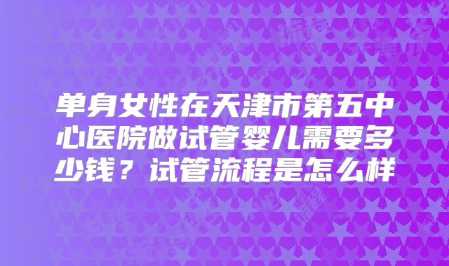 单身女性在天津市第五中心医院做试管婴儿需要多少钱?试管流程是怎么样