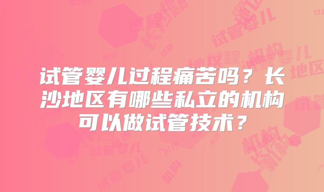 试管婴儿过程痛苦吗?长沙地区有哪些私立的机构可以做试管技术?