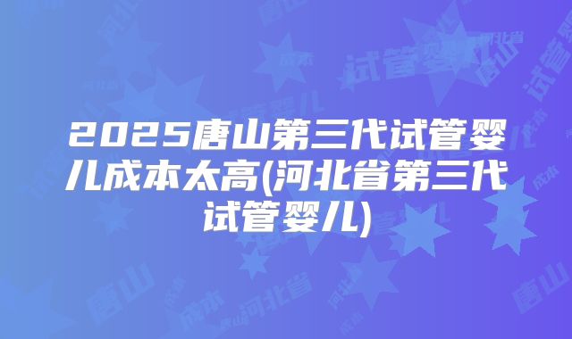 2025唐山第三代试管婴儿成本太高(河北省第三代试管婴儿)