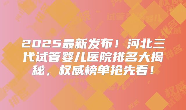 2025最新发布！河北三代试管婴儿医院排名大揭秘，权威榜单抢先看！