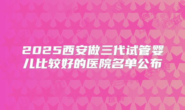2025西安做三代试管婴儿比较好的医院名单公布