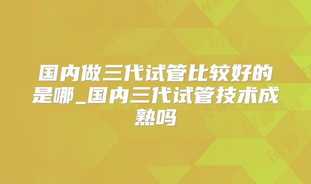 国内做三代试管比较好的是哪_国内三代试管技术成熟吗