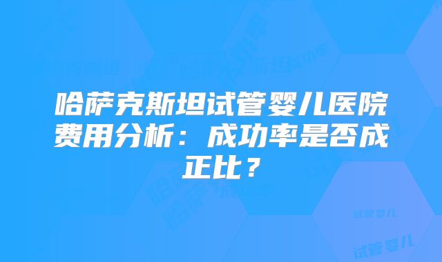 哈萨克斯坦试管婴儿医院费用分析：成功率是否成正比？
