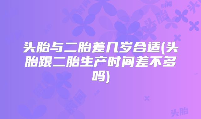 头胎与二胎差几岁合适(头胎跟二胎生产时间差不多吗)