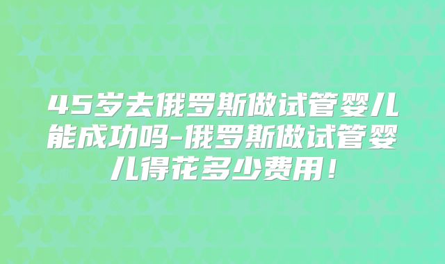 45岁去俄罗斯做试管婴儿能成功吗-俄罗斯做试管婴儿得花多少费用！