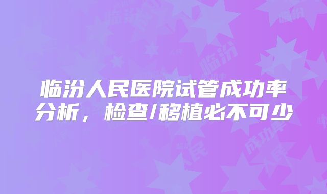临汾人民医院试管成功率分析,检查/移植必不可少