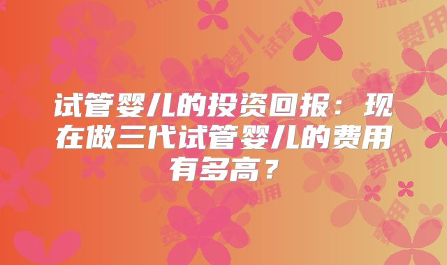 试管婴儿的投资回报：现在做三代试管婴儿的费用有多高？