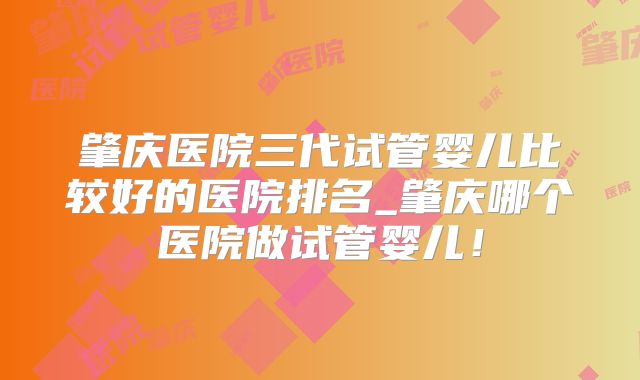 肇庆医院三代试管婴儿比较好的医院排名_肇庆哪个医院做试管婴儿！