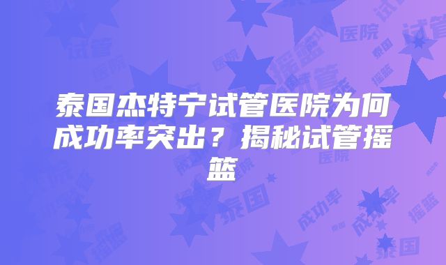 泰国杰特宁试管医院为何成功率突出？揭秘试管摇篮