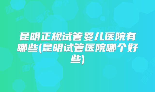 昆明正规试管婴儿医院有哪些(昆明试管医院哪个好些)