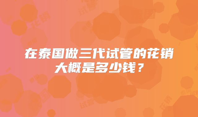 在泰国做三代试管的花销大概是多少钱？