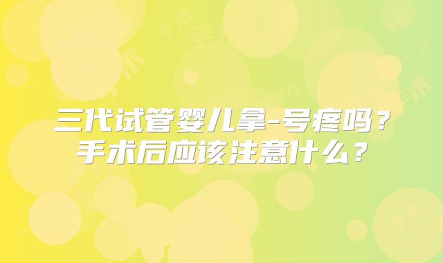 三代试管婴儿拿-号疼吗？手术后应该注意什么？
