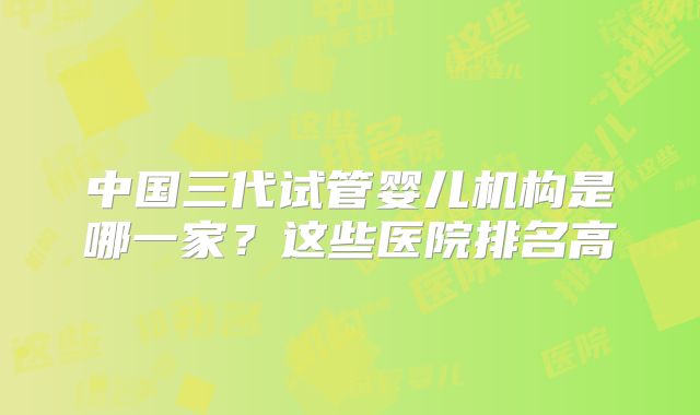 中国三代试管婴儿机构是哪一家？这些医院排名高