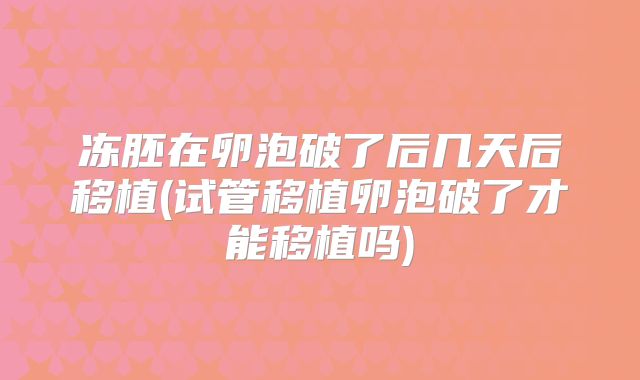 冻胚在卵泡破了后几天后移植(试管移植卵泡破了才能移植吗)