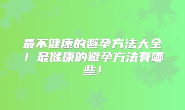 最不健康的避孕方法大全!最健康的避孕方法有哪些!