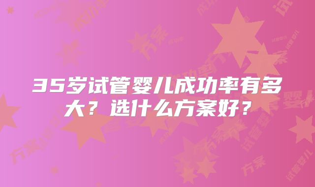 35岁试管婴儿成功率有多大？选什么方案好？