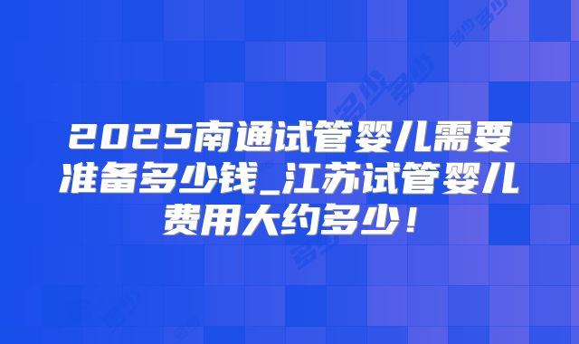 2025南通试管婴儿需要准备多少钱_江苏试管婴儿费用大约多少！