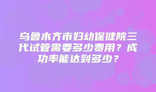 乌鲁木齐市妇幼保健院三代试管需要多少费用？成功率能达到多少？