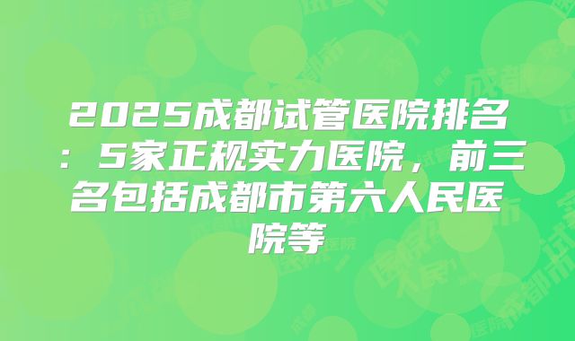 2025成都试管医院排名：5家正规实力医院，前三名包括成都市第六人民医院等