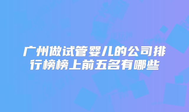 广州做试管婴儿的公司排行榜榜上前五名有哪些