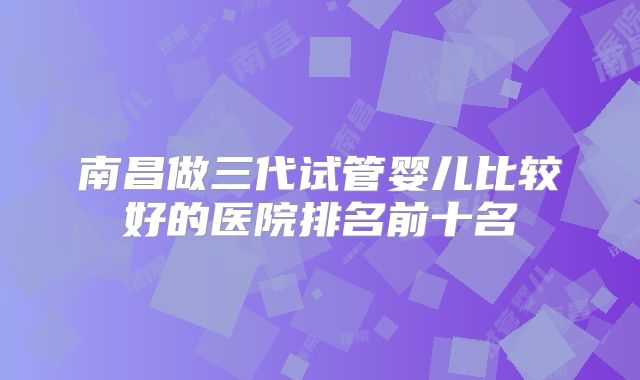 南昌做三代试管婴儿比较好的医院排名前十名