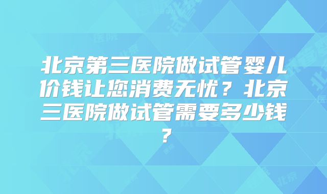 北京第三医院做试管婴儿价钱让您消费无忧?北京三医院做试管需要多少钱?