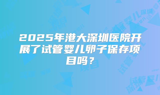 2025年港大深圳医院开展了试管婴儿卵子保存项目吗?