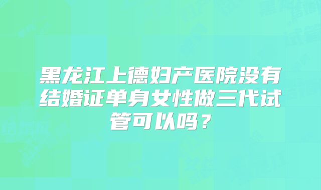 黑龙江上德妇产医院没有结婚证单身女性做三代试管可以吗？