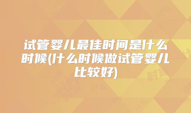 试管婴儿最佳时间是什么时候(什么时候做试管婴儿比较好)