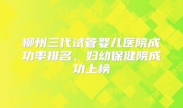 柳州三代试管婴儿医院成功率排名，妇幼保健院成功上榜