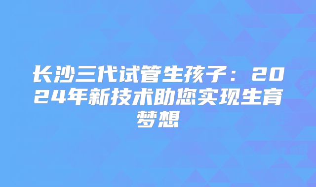 长沙三代试管生孩子:2024年新技术助您实现生育梦想